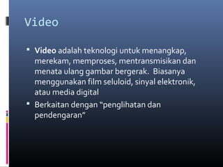 Video
 Video adalah teknologi untuk menangkap,
merekam, memproses, mentransmisikan dan
menata ulang gambar bergerak. Biasanya
menggunakan film seluloid, sinyal elektronik,
atau media digital
 Berkaitan dengan “penglihatan dan
pendengaran”
 
