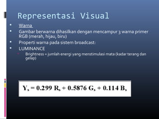 Representasi Visual
 Warna
 Gambar berwarna dihasilkan dengan mencampur 3 warna primer
RGB (merah, hijau, biru)
 Properti warna pada sistem broadcast:
 LUMINANCE
 Brightness = jumlah energi yang menstimulasi mata (kadar terang dan
gelap)
 
