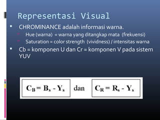 Representasi Visual
 CHROMINANCE adalah informasi warna.
 Hue (warna) = warna yang ditangkap mata (frekuensi)
 Saturation = color strength (vividness) / intensitas warna
 Cb = komponen U dan Cr = komponen V pada sistem
YUV
 