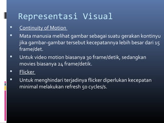 Representasi Visual
 Continuity of Motion
 Mata manusia melihat gambar sebagai suatu gerakan kontinyu
jika gambar-gambar tersebut kecepatannya lebih besar dari 15
frame/det.
 Untuk video motion biasanya 30 frame/detik, sedangkan
movies biasanya 24 frame/detik.
 Flicker
 Untuk menghindari terjadinya flicker diperlukan kecepatan
minimal melakukan refresh 50 cycles/s.
 