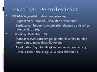 Teknologi Pertelevisian
 SECAM (Séquentiel couleur avec mémoire)
 Digunakan di Perancis, Rusia, dan Eropa timur
 Berdasarkan frequency modulation dengan 25 Hz refresh
rate dan 625 baris.
 HDTV (High Definition TV)
 Standar televisi baru dengan gambar layar lebar, lebih
jernih dan suara kualitas CD Auido.
 Aspek ratio 16:9 dibandingkan dengan sistem lain 4:3.
 Resolusi terdiri dari 1125 (1080 baris aktif) baris
 