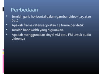 Perbedaan
 Jumlah garis horisontal dalam gambar video (525 atau
625)
 Apakah frame ratenya 30 atau 25 frame per detik
 Jumlah bandwidth yang digunakan.
 Apakah menggunakan sinyal AM atau FM untuk audio
videonya
 