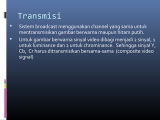 Transmisi
 Sistem broadcast menggunakan channel yang sama untuk
mentransmisikan gambar berwarna maupun hitam putih.
 Untuk gambar berwarna sinyal video dibagi menjadi 2 sinyal, 1
untuk luminance dan 2 untuk chrominance. Sehingga sinyal Y,
Cb, Cr harus ditransmisikan bersama-sama (composite video
signal)
 