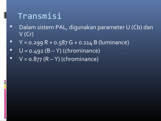 Transmisi
 Dalam sistem PAL, digunakan parameter U (Cb) dan
V (Cr)
 Y = 0.299 R + 0.587 G + 0.114 B (luminance)
 U = 0.492 (B – Y) (chrominance)
 V = 0.877 (R – Y) (chrominance)
 