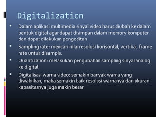 Digitalization
 Dalam aplikasi multimedia sinyal video harus diubah ke dalam
bentuk digital agar dapat disimpan dalam memory komputer
dan dapat dilakukan pengeditan
 Sampling rate: mencari nilai resolusi horisontal, vertikal, frame
rate untuk disample.
 Quantization: melakukan pengubahan sampling sinyal analog
ke digital.
 Digitalisasi warna video: semakin banyak warna yang
diwakilkan, maka semakin baik resolusi warnanya dan ukuran
kapasitasnya juga makin besar
 