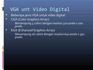 VGA unt Video Digital
 Beberapa jenis VGA untuk video digital:
 CGA (Color Graphics Array):
 Menampung 4 colors dengan resolusi 320 pixels x 200
pixels.
 EGA (Enhanced Graphics Array)
 Menampung 16 colors dengan resolusi 640 pixels x 350
pixels.
 