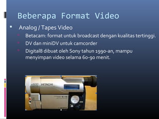 Beberapa Format Video
 Analog / Tapes Video
 Betacam: format untuk broadcast dengan kualitas tertinggi.
 DV dan miniDV untuk camcorder
 Digital8 dibuat oleh Sony tahun 1990-an, mampu
menyimpan video selama 60-90 menit.
 