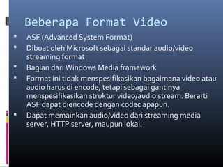 Beberapa Format Video
 ASF (Advanced System Format)
 Dibuat oleh Microsoft sebagai standar audio/video
streaming format
 Bagian dari Windows Media framework
 Format ini tidak menspesifikasikan bagaimana video atau
audio harus di encode, tetapi sebagai gantinya
menspesifikasikan struktur video/audio stream. Berarti
ASF dapat diencode dengan codec apapun.
 Dapat memainkan audio/video dari streaming media
server, HTTP server, maupun lokal.
 