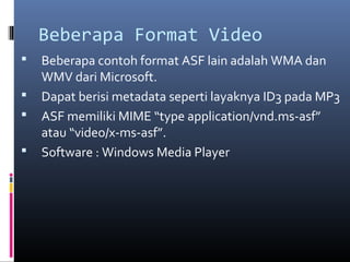 Beberapa Format Video
 Beberapa contoh format ASF lain adalah WMA dan
WMV dari Microsoft.
 Dapat berisi metadata seperti layaknya ID3 pada MP3
 ASF memiliki MIME “type application/vnd.ms-asf”
atau “video/x-ms-asf”.
 Software : Windows Media Player
 