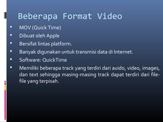 Beberapa Format Video
 MOV (Quick Time)
 Dibuat oleh Apple
 Bersifat lintas platform.
 Banyak digunakan untuk transmisi data di Internet.
 Software: QuickTime
 Memiliki beberapa track yang terdiri dari auido, video, images,
dan text sehingga masing-masing track dapat terdiri dari file-
file yang terpisah.
 