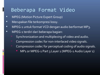 Beberapa Format Video
 MPEG (Motion Picture Expert Group)
 Merupakan file terkompresi lossy.
 MPEG-1 untuk format VCD dengan audio berformat MP3.
 MPEG-1 terdiri dari beberapa bagian:
 Synchronization and multiplexing of video and audio.
 Compression codec for non-interlaced video signals.
 Compression codec for perceptual coding of audio signals.
 MP1 or MPEG-1 Part 3 Layer 1 (MPEG-1 Audio Layer 1)
 