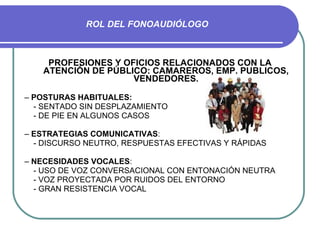 ROL DEL FONOAUDIÓLOGO PROFESIONES Y OFICIOS RELACIONADOS CON LA ATENCIÓN DE PÚBLICO: CAMAREROS, EMP. PUBLICOS, VENDEDORES. –  POSTURAS HABITUALES: - SENTADO SIN DESPLAZAMIENTO - DE PIE EN ALGUNOS CASOS –  ESTRATEGIAS COMUNICATIVAS : - DISCURSO NEUTRO, RESPUESTAS EFECTIVAS Y RÁPIDAS –  NECESIDADES VOCALES :  - USO DE VOZ CONVERSACIONAL CON ENTONACIÓN NEUTRA - VOZ PROYECTADA POR RUIDOS DEL ENTORNO - GRAN RESISTENCIA VOCAL 