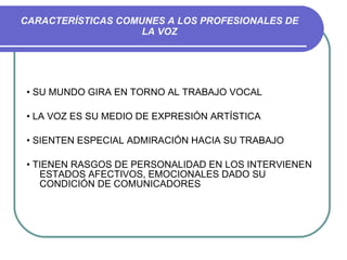 CARACTERÍSTICAS COMUNES A LOS PROFESIONALES DE LA VOZ •  SU MUNDO GIRA EN TORNO AL TRABAJO VOCAL •  LA VOZ ES SU MEDIO DE EXPRESIÓN ARTÍSTICA •  SIENTEN ESPECIAL ADMIRACIÓN HACIA SU TRABAJO •  TIENEN RASGOS DE PERSONALIDAD EN LOS INTERVIENEN ESTADOS AFECTIVOS, EMOCIONALES DADO SU CONDICIÓN DE COMUNICADORES 