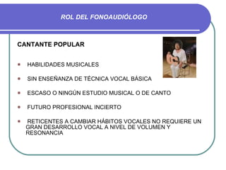 ROL DEL FONOAUDIÓLOGO CANTANTE POPULAR HABILIDADES MUSICALES SIN ENSEÑANZA DE TÉCNICA VOCAL BÁSICA ESCASO O NINGÚN ESTUDIO MUSICAL O DE CANTO FUTURO PROFESIONAL INCIERTO RETICENTES A CAMBIAR HÁBITOS VOCALES NO REQUIERE UN GRAN DESARROLLO VOCAL A NIVEL DE VOLUMEN Y RESONANCIA 