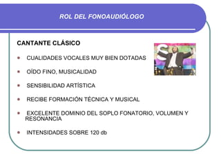 ROL DEL FONOAUDIÓLOGO CANTANTE CLÁSICO CUALIDADES VOCALES MUY BIEN DOTADAS OÍDO FINO, MUSICALIDAD SENSIBILIDAD ARTÍSTICA RECIBE FORMACIÓN TÉCNICA Y MUSICAL EXCELENTE DOMINIO DEL SOPLO FONATORIO, VOLUMEN Y RESONANCIA INTENSIDADES SOBRE 120 db 
