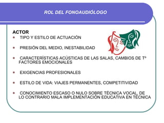 ROL DEL FONOAUDIÓLOGO ACTOR TIPO Y ESTILO DE ACTUACIÓN PRESIÓN DEL MEDIO, INESTABILIDAD CARACTERÍSTICAS ACÚSTICAS DE LAS SALAS, CAMBIOS DE Tº  FACTORES EMOCIONALES EXIGENCIAS PROFESIONALES ESTILO DE VIDA: VIAJES PERMANENTES, COMPETITIVIDAD CONOCIMIENTO ESCASO O NULO SOBRE TÉCNICA VOCAL, DE LO CONTRARIO MALA IMPLEMENTACIÓN EDUCATIVA EN TÉCNICA 