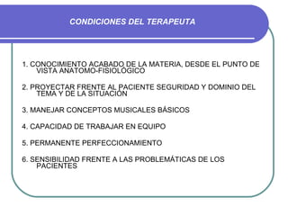 CONDICIONES DEL TERAPEUTA 1. CONOCIMIENTO ACABADO DE LA MATERIA, DESDE EL PUNTO DE VISTA ANATOMO-FISIOLÓGICO 2. PROYECTAR FRENTE AL PACIENTE SEGURIDAD Y DOMINIO DEL TEMA Y DE LA SITUACIÓN 3. MANEJAR CONCEPTOS MUSICALES BÁSICOS 4. CAPACIDAD DE TRABAJAR EN EQUIPO 5. PERMANENTE PERFECCIONAMIENTO 6. SENSIBILIDAD FRENTE A LAS PROBLEMÁTICAS DE LOS PACIENTES 