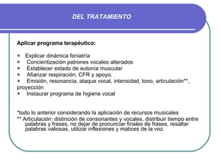 DEL TRATAMIENTO Aplicar programa terapéutico: Explicar dinámica foniatría Concientización patrones vocales alterados Establecer estado de eutonía muscular Afianzar respiración, CFR y apoyo. Emisión, resonancia, ataque vocal, intensidad, tono, articulación**, proyección Instaurar programa de higiene vocal *todo lo anterior considerando la aplicación de recursos musicales ** Articulación: distinción de consonantes y vocales, distribuir tiempo entre palabras y frases, no dejar de pronunciar finales de frases, resaltar palabras valiosas, utilizar inflexiones y matices de la voz. 
