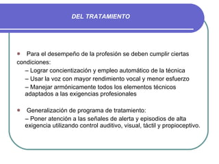 DEL TRATAMIENTO Para el desempeño de la profesión se deben cumplir ciertas condiciones: –  Lograr concientización y empleo automático de la técnica –  Usar la voz con mayor rendimiento vocal y menor esfuerzo –  Manejar armónicamente todos los elementos técnicos adaptados a las exigencias profesionales Generalización de programa de tratamiento: –  Poner atención a las señales de alerta y episodios de alta exigencia utilizando control auditivo, visual, táctil y propioceptivo. 
