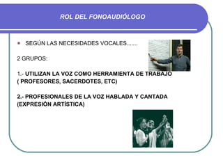 ROL DEL FONOAUDIÓLOGO SEGÚN LAS NECESIDADES VOCALES....... 2 GRUPOS: 1.-  UTILIZAN LA VOZ COMO HERRAMIENTA DE TRABAJO ( PROFESORES, SACERDOTES, ETC) 2.- PROFESIONALES DE LA VOZ HABLADA Y CANTADA (EXPRESIÓN ARTÍSTICA) 