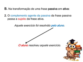 B. Na transformação de uma frase passiva em ativa:
2. O complemento agente da passiva da frase passiva
passa a sujeito da frase ativa.

Aquele exercício foi resolvido pelo aluno.

O aluno resolveu aquele exercício.

 