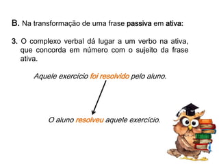 B. Na transformação de uma frase passiva em ativa:
3. O complexo verbal dá lugar a um verbo na ativa,
que concorda em número com o sujeito da frase
ativa.

Aquele exercício foi resolvido pelo aluno.

O aluno resolveu aquele exercício.

 