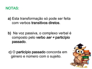NOTAS:
a) Esta transformação só pode ser feita
com verbos transitivos diretos.
b) Na voz passiva, o complexo verbal é
composto pelo verbo ser + particípio
passado.
c) O particípio passado concorda em
género e número com o sujeito.

 