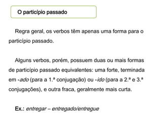 O particípio passado
Regra geral, os verbos têm apenas uma forma para o

particípio passado.
Alguns verbos, porém, possuem duas ou mais formas

de particípio passado equivalentes: uma forte, terminada
em -ado (para a 1.ª conjugação) ou -ido (para a 2.ª e 3.ª
conjugações), e outra fraca, geralmente mais curta.
Ex.: entregar – entregado/entregue

 