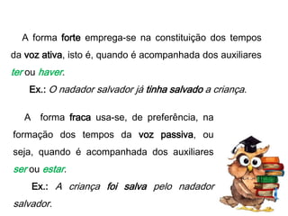A forma forte emprega-se na constituição dos tempos
da voz ativa, isto é, quando é acompanhada dos auxiliares

ter ou haver.
Ex.: O nadador salvador já tinha salvado a criança.
A forma fraca usa-se, de preferência, na

formação dos tempos da voz passiva, ou
seja, quando é acompanhada dos auxiliares

ser ou estar.
Ex.: A criança foi salva pelo nadador

salvador.

 