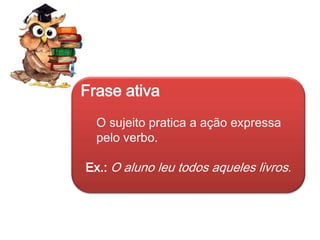 Frase ativa
O sujeito pratica a ação expressa
pelo verbo.

Ex.: O aluno leu todos aqueles livros.

 