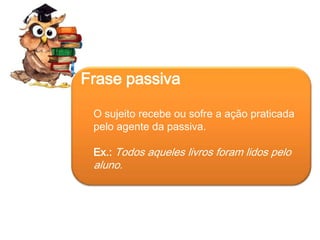 Frase passiva
O sujeito recebe ou sofre a ação praticada
pelo agente da passiva.

Ex.: Todos aqueles livros foram lidos pelo

aluno.

 