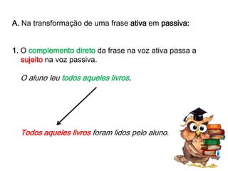 A. Na transformação de uma frase ativa em passiva:
1. O complemento direto da frase na voz ativa passa a
sujeito na voz passiva.

O aluno leu todos aqueles livros.

Todos aqueles livros foram lidos pelo aluno.

 