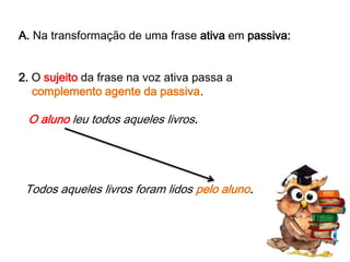 A. Na transformação de uma frase ativa em passiva:
2. O sujeito da frase na voz ativa passa a
complemento agente da passiva.

O aluno leu todos aqueles livros.

Todos aqueles livros foram lidos pelo aluno.

 