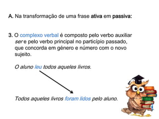 A. Na transformação de uma frase ativa em passiva:
3. O complexo verbal é composto pelo verbo auxiliar
ser e pelo verbo principal no particípio passado,
que concorda em género e número com o novo
sujeito.

O aluno leu todos aqueles livros.

Todos aqueles livros foram lidos pelo aluno.

 