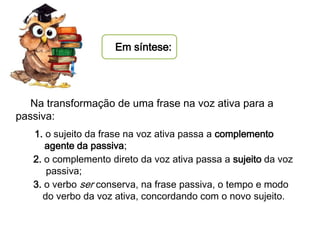 Em síntese:

Na transformação de uma frase na voz ativa para a
passiva:
1. o sujeito da frase na voz ativa passa a complemento
agente da passiva;
2. o complemento direto da voz ativa passa a sujeito da voz
passiva;
3. o verbo ser conserva, na frase passiva, o tempo e modo
do verbo da voz ativa, concordando com o novo sujeito.

 