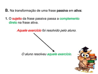 B. Na transformação de uma frase passiva em ativa:
1. O sujeito da frase passiva passa a complemento
direto na frase ativa.

Aquele exercício foi resolvido pelo aluno.

O aluno resolveu aquele exercício.

 