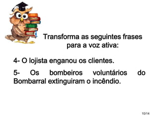 Transforma as seguintes frases
para a voz ativa:
4- O lojista enganou os clientes.
5- Os bombeiros voluntários
Bombarral extinguiram o incêndio.

do

10/14

 