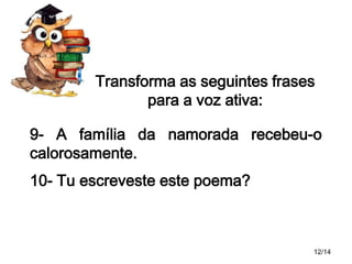 Transforma as seguintes frases
para a voz ativa:
9- A família da namorada recebeu-o
calorosamente.
10- Tu escreveste este poema?

12/14

 
