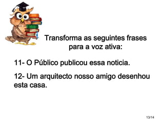 Transforma as seguintes frases
para a voz ativa:
11- O Público publicou essa noticia.
12- Um arquitecto nosso amigo desenhou
esta casa.

13/14

 