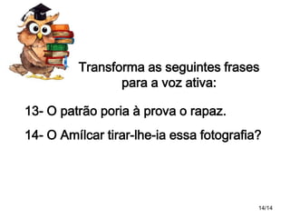 Transforma as seguintes frases
para a voz ativa:
13- O patrão poria à prova o rapaz.
14- O Amílcar tirar-lhe-ia essa fotografia?

14/14

 