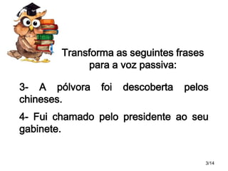 Transforma as seguintes frases
para a voz passiva:
3- A pólvora
chineses.

foi

descoberta

pelos

4- Fui chamado pelo presidente ao seu
gabinete.

3/14

 
