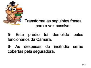 Transforma as seguintes frases
para a voz passiva:
5- Este prédio foi demolido
funcionários da Câmara.

pelos

6- As despesas do incêndio serão
cobertas pela seguradora.
4/14

 