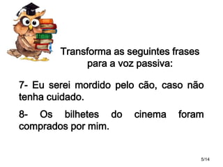Transforma as seguintes frases
para a voz passiva:
7- Eu serei mordido pelo cão, caso não
tenha cuidado.
8- Os bilhetes do
comprados por mim.

cinema

foram

5/14

 