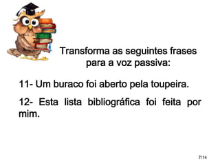 Transforma as seguintes frases
para a voz passiva:
11- Um buraco foi aberto pela toupeira.
12- Esta lista bibliográfica foi feita por
mim.

7/14

 