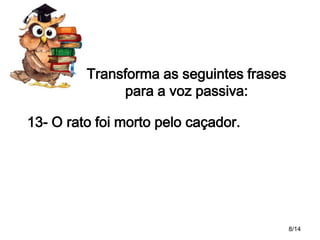Transforma as seguintes frases
para a voz passiva:
13- O rato foi morto pelo caçador.

8/14

 