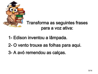 Transforma as seguintes frases
para a voz ativa:
1- Edison inventou a lâmpada.
2- O vento trouxe as folhas para aqui.

3- A avó remendou as calças.

9/14

 