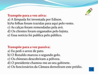 Transpõe para a voz ativa:
a) A lâmpada foi inventada por Edison.
b)As folhas foram trazidas para aqui pelo vento.
c) As calças foram remendadas pela avó.
d) Os clientes foram enganados pelo lojista.
e) Essa noticia foi publica pelo público.


Transpõe para a voz passiva:
a) Eu pedi o arroz de pato.
b) O Ronaldo marcou o segundo golo.
c) Os chineses descobriram a pólvora.
d) O presidente chamou-me ao seu gabinete.
e) Os funcionários da Câmara demoliram este prédio.
 