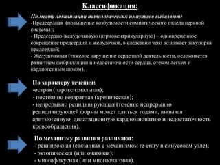 По характеру течения:
-острая (пароксизмальная);
- постоянно возвратная (хроническая);
- непрерывно рецидивирующая (течение непрерывно
рецидивирующей формы может длиться годами, вызывая
аритмогенную дилатационную кардиомиопатию и недостаточность
кровообращения).
По механизму развития различают:
- реципрокная (связанная с механизмом re-entry в синусовом узле);
- эктопическая (или очаговая);
- многофокусная (или многоочаговая).
Классификация:
По месту локализации патологических импульсов выделяют:
-Предсердная (повышение возбудимости симпатического отдела нервной
системы);
- Предсердно-желудочковую (атриовентрикулярную) – одновременное
сокращение предсердий и желудочков, в следствии чего возникает закупорка
предсердий;
- Желудочковая (тяжелое нарушение сердечной деятельности, осложняется
развитием фибрилляции и недостаточности сердца, отѐком легких и
кардиогенным шоком).
 