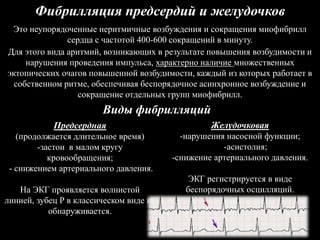 Фибрилляция предсердий и желудочков
Это неупорядоченные неритмичные возбуждения и сокращения миофибрилл
сердца с частотой 400-600 сокращений в минуту.
Для этого вида аритмий, возникающих в результате повышения возбудимости и
нарушения проведения импульса, характерно наличие множественных
эктопических очагов повышенной возбудимости, каждый из которых работает в
собственном ритме, обеспечивая беспорядочное асинхронное возбуждение и
сокращение отдельных групп миофибрилл.
Виды фибрилляций
Предсердная
(продолжается длительное время)
-застои в малом кругу
кровообращения;
- снижением артериального давления.
На ЭКГ проявляется волнистой
линией, зубец Р в классическом виде не
обнаруживается.
Желудочковая
-нарушения насосной функции;
-асистолия;
-снижение артериального давления.
ЭКГ регистрируется в виде
беспорядочных осцилляций.
 