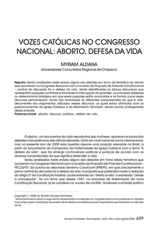 VOZES CATÓLICAS NO CONGRESSO
    NACIONAL: ABORTO, DEFESA DA VIDA
                                          MYRIAM ALDANA
                        Universidade Comunitária Regional de Chapecó


Resumo: Serão analisados neste ensaio alguns dos debates em torno da temática do aborto
que ocorreram no Congresso Nacional com a ocasião da Proposta de Emenda Constitucional
– central da discussão foi a defesa da vida. Serão identificados os blocos discursivos que
apresentam posições contrárias e favoráveis à interrupção da gravidez, os princípios religiosos
ou determinismo biológico em que essas posições estão ancoradas e as formas como esses
discursos permanecem. Ainda são levantadas as diferentes compreensões do que é vida,
decorrentes dos argumentos utilizados nesses discursos, os quais estão alinhados com os
posicionamentos da Igreja Católica e do Movimento Feminista, atores sociais protagonistas
desse embate.
Palavras-chave aborto; discurso católico; defesa da vida.
Palavras-chave:




        O aborto, um dos eventos da vida reprodutiva das mulheres, aparece na pauta dos
debates mais polêmicos das últimas décadas, tanto em nível nacional como internacional;
mas no presente ano de 2008 essa questão assume uma posição relevante no Brasil, a
partir do lançamento da Campanha da Fraternidade da Igreja Católica com o tema “A
defesa da vida”, que faz emergir controvérsias políticas e jurídicas de acordo com as
diversas compreensões do que significa defender a vida.
        Serão analisados neste ensaio alguns dos debates em torno dessa temática que
ocorreram no Congresso Nacional com a ocasião da Proposta de Emenda Constitucional –
PEC25/951 da autoria do deputado Severino Cavalcanti (PPB/PE), em que precisamente o
pomo central da discussão foi a defesa da vida. A proposta que pretendia mudar a redação
do artigo 5º da Constituição Federal, acrescentando ao “direito à vida” a expressão “desde
a concepção”, foi um tema que desde 1987, no processo de elaboração da nova
Constituição Nacional, já se constituía no núcleo de conflito. Sinalizarei o embate político



Copyright  2008 by Revista Estudos Feministas.
1
 Este levantamento sobre os argumentos apresentados nos debates do Congresso Nacional faz parte de um trabalho
mais amplo sobre a tramitação de projetos de lei relativos aos direitos sexuais e reprodutivos que tramitaram na década
de 90.




                                              Estudos Feministas, Florianópolis, 16(2): 440, maio-agosto/2008   639
 